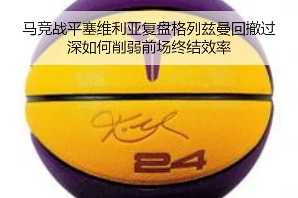 马竞战平塞维利亚复盘格列兹曼回撤过深如何削弱前场终结效率