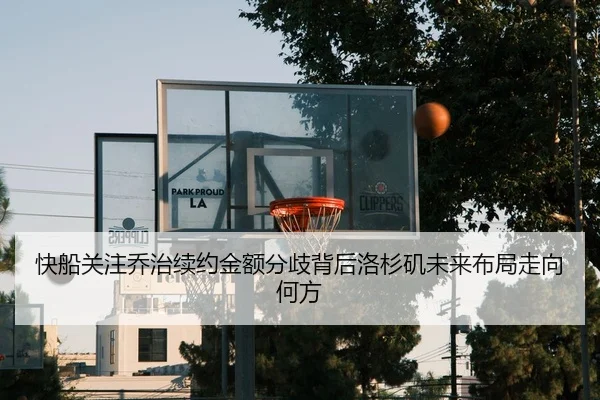 快船关注乔治续约金额分歧背后洛杉矶未来布局走向何方