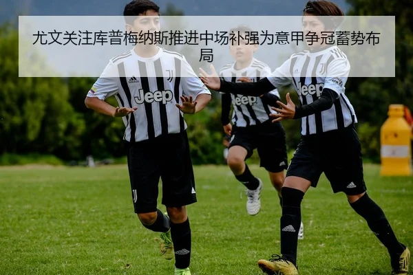 尤文关注库普梅纳斯推进中场补强为意甲争冠蓄势布局