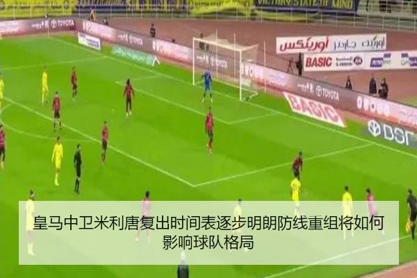 皇马中卫米利唐复出时间表逐步明朗防线重组将如何影响球队格局