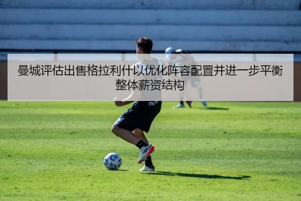 曼城评估出售格拉利什以优化阵容配置并进一步平衡整体薪资结构