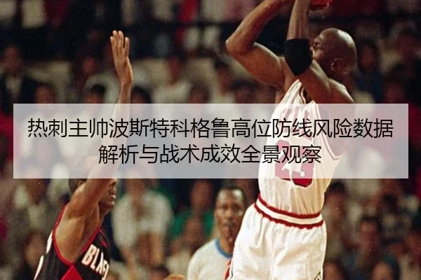 热刺主帅波斯特科格鲁高位防线风险数据解析与战术成效全景观察