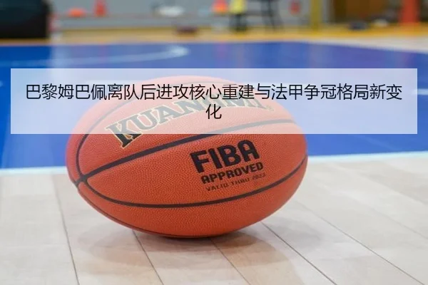 巴黎姆巴佩离队后进攻核心重建与法甲争冠格局新变化