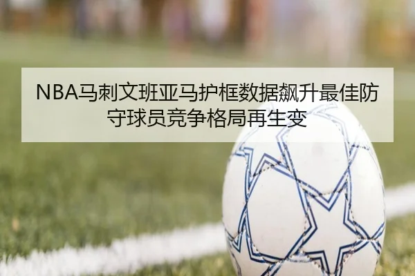 NBA马刺文班亚马护框数据飙升最佳防守球员竞争格局再生变