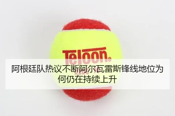 阿根廷队热议不断阿尔瓦雷斯锋线地位为何仍在持续上升