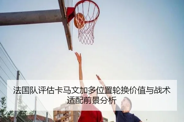 法国队评估卡马文加多位置轮换价值与战术适配前景分析