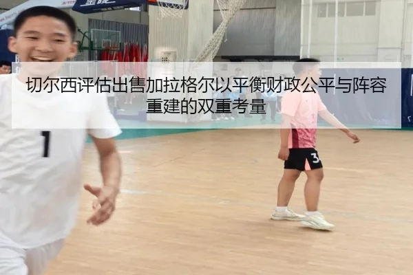 切尔西评估出售加拉格尔以平衡财政公平与阵容重建的双重考量