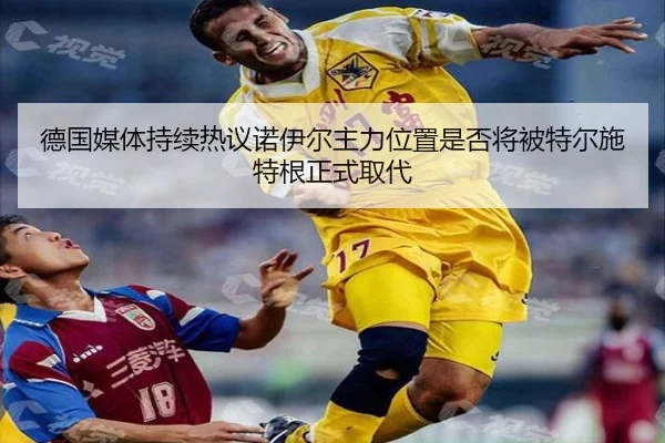 德国媒体持续热议诺伊尔主力位置是否将被特尔施特根正式取代