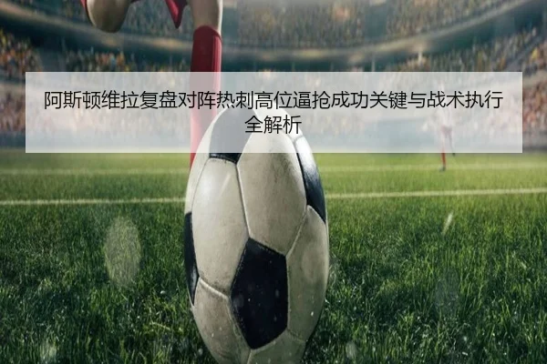 阿斯顿维拉复盘对阵热刺高位逼抢成功关键与战术执行全解析