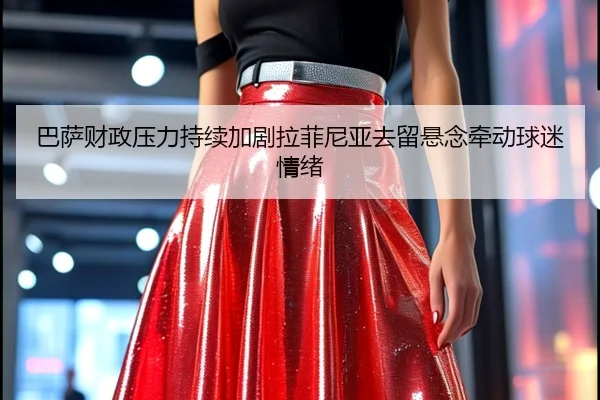 巴萨财政压力持续加剧拉菲尼亚去留悬念牵动球迷情绪