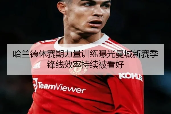 哈兰德休赛期力量训练曝光曼城新赛季锋线效率持续被看好